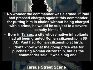 • No wonder the commander was alarmed. If Paul
had pressed charges against this commander
for putting him in chains without being charged
with a crime, he would be subject to a severe
penalty himself.
• Born in Tarsus, a city whose native inhabitants
had all been granted Roman citizenship in 66
AD, Paul had Roman citizenship at birth.
• I don’t know what the going price was for
purchasing Roman citizenship, but as the
commander said, it was a big one.
Tarsus Street Scene
 