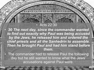 • Acts 22:30
• 30 The next day, since the commander wanted
to find out exactly why Paul was being accused
by the Jews, he released him and ordered the
chief priests and all the Sanhedrin to assemble.
Then he brought Paul and had him stand before
them.
• The commander had to release Paul the following
day but he still wanted to know what the Jews’
accusations against Paul were.
 