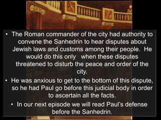 • The Roman commander of the city had authority to
convene the Sanhedrin to hear disputes about
Jewish laws and customs among their people. He
would do this only when these disputes
threatened to disturb the peace and order of the
city.
• He was anxious to get to the bottom of this dispute,
so he had Paul go before this judicial body in order
to ascertain all the facts.
• In our next episode we will read Paul’s defense
before the Sanhedrin.
 