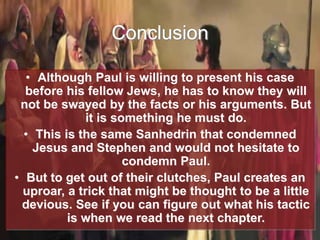 Conclusion
• Although Paul is willing to present his case
before his fellow Jews, he has to know they will
not be swayed by the facts or his arguments. But
it is something he must do.
• This is the same Sanhedrin that condemned
Jesus and Stephen and would not hesitate to
condemn Paul.
• But to get out of their clutches, Paul creates an
uproar, a trick that might be thought to be a little
devious. See if you can figure out what his tactic
is when we read the next chapter.
 