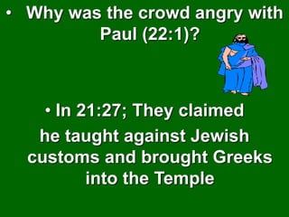 • Why was the crowd angry with
Paul (22:1)?
• In 21:27; They claimed
he taught against Jewish
customs and brought Greeks
into the Temple
 