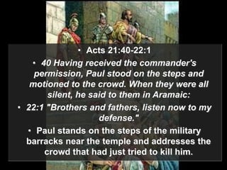 • Acts 21:40-22:1
• 40 Having received the commander's
permission, Paul stood on the steps and
motioned to the crowd. When they were all
silent, he said to them in Aramaic:
• 22:1 "Brothers and fathers, listen now to my
defense."
• Paul stands on the steps of the military
barracks near the temple and addresses the
crowd that had just tried to kill him.
 