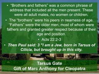 • “Brothers and fathers” was a common phrase of
address that included all the men present. These
were all adult males, no women or children.
• The “brothers” were his peers in nearness of age.
“Fathers” were the older men, most of whom were
fathers and granted greater respect because of their
age and position.
• Acts 22:2-3
• Then Paul said: 3 "I am a Jew, born in Tarsus of
Cilicia, but brought up in this city.
Tarsus Gate
Gift of Marc Anthony for Cleopatra
 