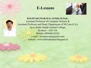 R.D.SIVAKUMAR,M.Sc.,M.Phil.,M.Tech.,
Assistant Professor of Computer Science &
Assistant Professor and Head, Department of M.Com.(CA),
Ayya Nadar Janaki Ammal College,
Sivakasi – 626 124.
Mobile: 099440-42243
e-mail : sivamsccsit@gmail.com
website: www.rdsivakumar.blogspot.in
E-Lessons
 