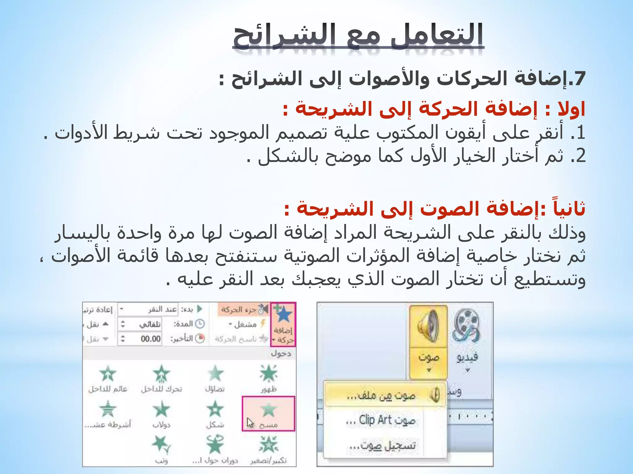 7
.
‫إضافة‬
‫الشرائح‬ ‫إلى‬ ‫واألصوات‬ ‫الحركات‬
:
‫اوال‬
:
‫إضافة‬
‫الشريحة‬ ‫إلى‬ ‫الحركة‬
:
1
.
‫األد‬ ‫شريط‬ ‫تحت‬ ‫الموجود‬ ‫تصميم‬ ‫علية‬ ‫المكتوب‬ ‫أيقون‬ ‫على‬ ‫أنقر‬
‫وات‬
.
2
.
‫أختار‬ ‫ثم‬
‫األول‬ ‫الخيار‬
‫بالشكل‬ ‫موضح‬ ‫كما‬
.
ً‫ثانيا‬
:
‫إضافة‬
‫الشريحة‬ ‫إلى‬ ‫الصوت‬
:
‫المراد‬ ‫الشريحة‬ ‫على‬ ‫بالنقر‬ ‫وذلك‬
‫إضافة‬
‫باليس‬ ‫واحدة‬ ‫مرة‬ ‫لها‬ ‫الصوت‬
‫ار‬
‫خاصية‬ ‫نختار‬ ‫ثم‬
‫إضافة‬
‫قائمة‬ ‫بعدها‬ ‫ستنفتح‬ ‫الصوتية‬ ‫المؤثرات‬
، ‫األصوات‬
‫عليه‬ ‫النقر‬ ‫بعد‬ ‫يعجبك‬ ‫الذي‬ ‫الصوت‬ ‫تختار‬ ‫أن‬ ‫وتستطيع‬
.
 