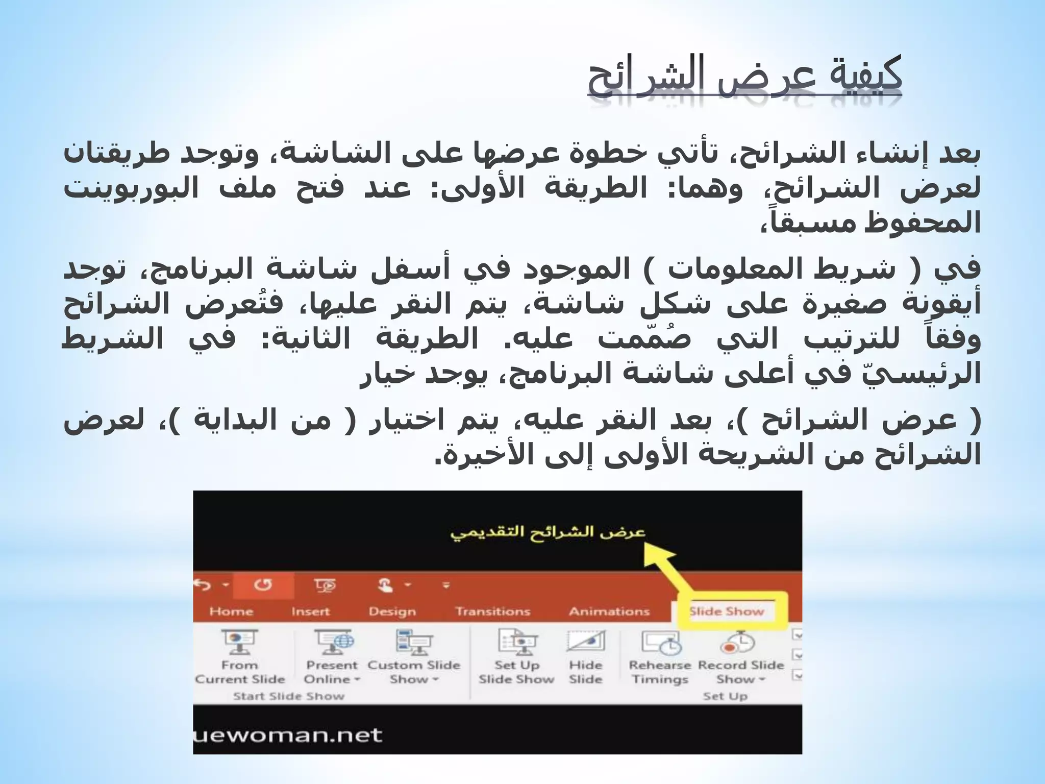 ‫ب‬
‫عد‬
‫إنشاء‬
،‫الشرائح‬
‫تأتي‬
‫خطوة‬
‫عرضها‬
‫على‬
،‫الشاشة‬
‫وتوجد‬
‫طريق‬
‫تان‬
‫لعرض‬
،‫الشرائح‬
‫وهما‬
:
‫الطريقة‬
‫األولى‬
:
‫عند‬
‫فتح‬
‫ملف‬
‫البوربوينت‬
‫المحفوظ‬
،ً‫مسبقا‬
‫في‬
(
‫شريط‬
‫المعلومات‬
)
‫الموجود‬
‫في‬
‫أسفل‬
‫شاشة‬
،‫البرنامج‬
‫توج‬
‫د‬
‫أيقونة‬
‫صغيرة‬
‫على‬
‫شكل‬
،‫شاشة‬
‫يتم‬
‫النقر‬
،‫عليها‬
‫عرض‬ُ‫ت‬‫ف‬
‫ال‬
‫شرائح‬
ً‫وفقا‬
‫للترتيب‬
‫التي‬
‫مت‬ّ‫م‬ُ‫ص‬
‫عليه‬
.
‫الطريقة‬
‫الثانية‬
:
‫في‬
‫الش‬
‫ريط‬
ّ‫ي‬‫الرئيس‬
‫في‬
‫أعلى‬
‫شاشة‬
،‫البرنامج‬
‫يوجد‬
‫خيار‬
(
‫عرض‬
‫الشرائح‬
)
،
‫بعد‬
‫النقر‬
،‫عليه‬
‫يتم‬
‫اختيار‬
(
‫من‬
‫البداية‬
)
،
‫لع‬
‫رض‬
‫الشرائح‬
‫من‬
‫الشريحة‬
‫األولى‬
‫إلى‬
‫األخيرة‬
.
 