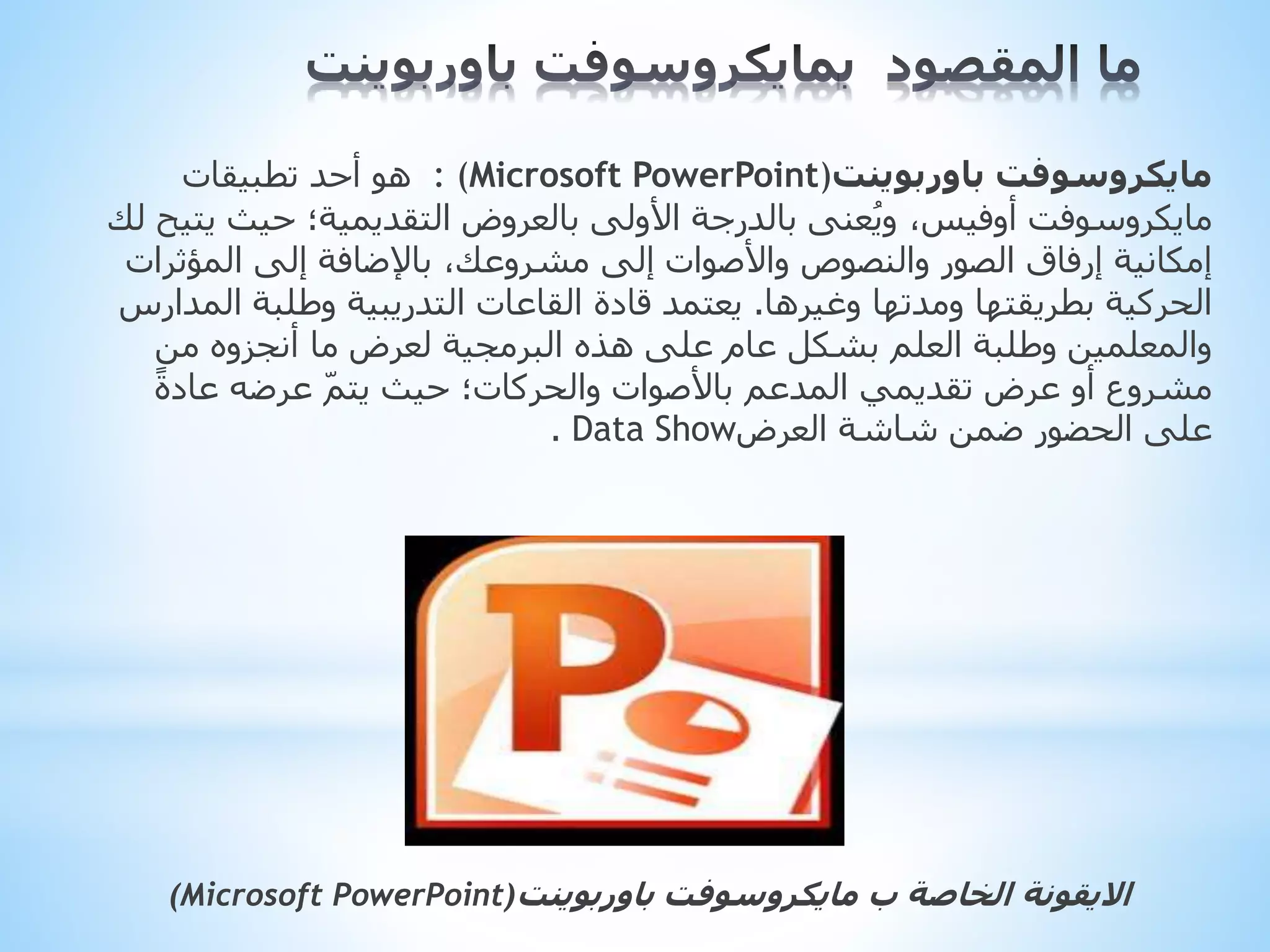 ‫باوربوينت‬ ‫مايكروسوفت‬
: (Microsoft PowerPoint)
‫تطبيقات‬ ‫أحد‬ ‫هو‬
‫ي‬ ‫حيث‬ ‫التقديمية؛‬ ‫بالعروض‬ ‫األولى‬ ‫بالدرجة‬ ‫عنى‬ُ‫ي‬‫و‬ ،‫أوفيس‬ ‫مايكروسوفت‬
‫لك‬ ‫تيح‬
‫المؤثر‬ ‫إلى‬ ‫باإلضافة‬ ،‫مشروعك‬ ‫إلى‬ ‫واألصوات‬ ‫والنصوص‬ ‫الصور‬ ‫إرفاق‬ ‫إمكانية‬
‫ات‬
‫وغيرها‬ ‫ومدتها‬ ‫بطريقتها‬ ‫الحركية‬
.
‫ال‬ ‫وطلبة‬ ‫التدريبية‬ ‫القاعات‬ ‫قادة‬ ‫يعتمد‬
‫مدارس‬
‫من‬ ‫أنجزوه‬ ‫ما‬ ‫لعرض‬ ‫البرمجية‬ ‫هذه‬ ‫على‬ ‫عام‬ ‫بشكل‬ ‫العلم‬ ‫وطلبة‬ ‫والمعلمين‬
‫باألصوات‬ ‫المدعم‬ ‫تقديمي‬ ‫عرض‬ ‫أو‬ ‫مشروع‬
‫والحركات‬
ً‫ة‬‫عاد‬ ‫عرضه‬ ّ‫م‬‫يت‬ ‫حيث‬ ‫؛‬
‫العرض‬ ‫شاشة‬ ‫ضمن‬ ‫الحضور‬ ‫على‬
Data Show
.
‫ب‬ ‫الخاصة‬ ‫االيقونة‬
‫مايكروسوفت‬
‫باوربوينت‬
(Microsoft PowerPoint)
 