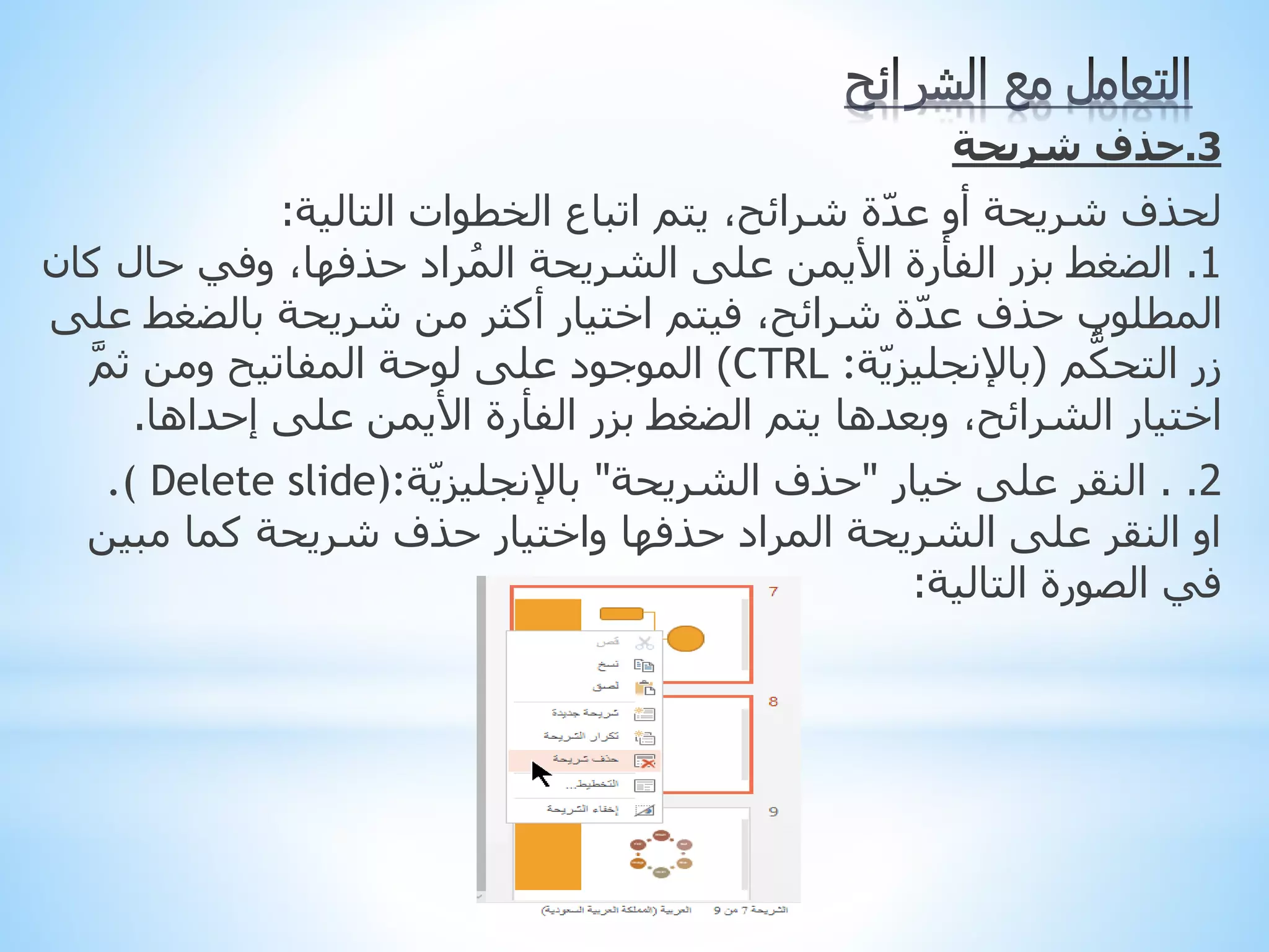 3
.
‫حذف‬
‫شريحة‬
‫ل‬
‫حذف‬
‫الخطوات‬ ‫اتباع‬ ‫يتم‬ ،‫شرائح‬ ‫ة‬ّ‫د‬‫ع‬ ‫أو‬ ‫شريحة‬
‫التالية‬
:
1
.
‫ك‬ ‫حال‬ ‫وفي‬ ،‫حذفها‬ ‫راد‬ُ‫م‬‫ال‬ ‫الشريحة‬ ‫على‬ ‫األيمن‬ ‫الفأرة‬ ‫بزر‬ ‫الضغط‬
‫ان‬
‫بالضغط‬ ‫شريحة‬ ‫من‬ ‫أكثر‬ ‫اختيار‬ ‫فيتم‬ ،‫شرائح‬ ‫ة‬ّ‫د‬‫ع‬ ‫حذف‬ ‫المطلوب‬
‫على‬
‫م‬ُّ‫التحك‬ ‫زر‬
(
‫ة‬ّ‫ي‬‫باإلنجليز‬
:
CTRL
)
َّ‫م‬‫ث‬ ‫ومن‬ ‫المفاتيح‬ ‫لوحة‬ ‫على‬ ‫الموجود‬
‫إحداها‬ ‫على‬ ‫األيمن‬ ‫الفأرة‬ ‫بزر‬ ‫الضغط‬ ‫يتم‬ ‫وبعدها‬ ،‫الشرائح‬ ‫اختيار‬
.
2
.
.
‫خيار‬ ‫على‬ ‫النقر‬
"
‫الشريحة‬ ‫حذف‬
"
‫ة‬ّ‫ي‬‫باإلنجليز‬
.( Delete slide):
‫مبين‬ ‫كما‬ ‫شريحة‬ ‫حذف‬ ‫واختيار‬ ‫حذفها‬ ‫المراد‬ ‫الشريحة‬ ‫على‬ ‫النقر‬ ‫او‬
‫التالية‬ ‫الصورة‬ ‫في‬
:
 