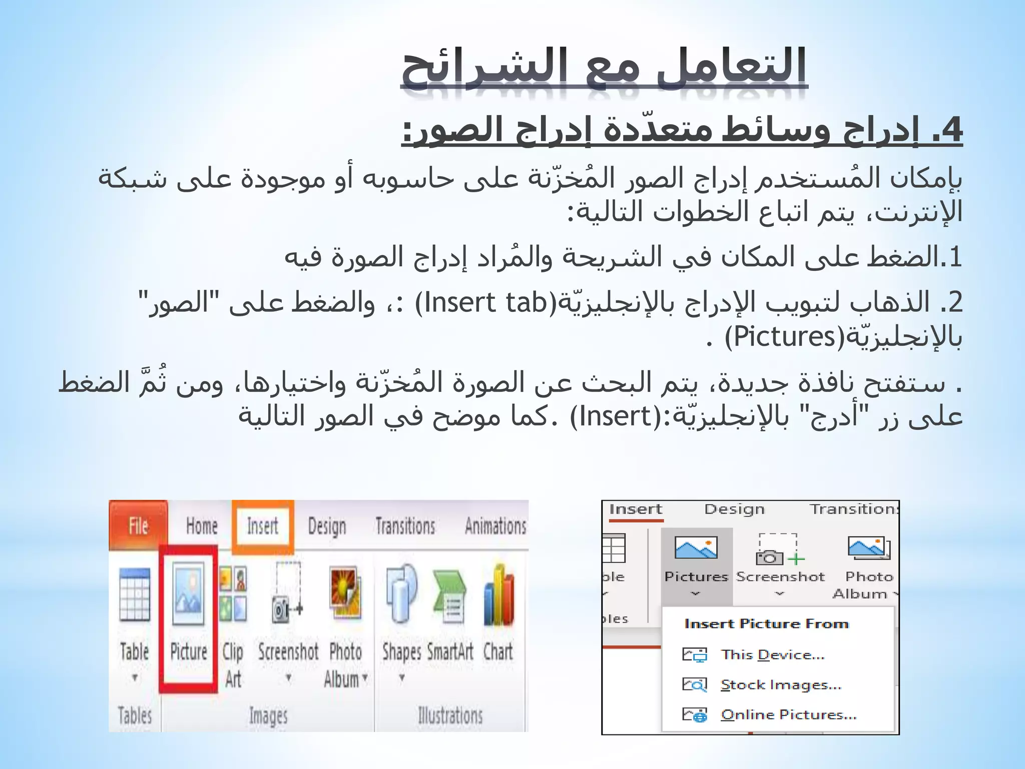 4
.
‫الصور‬ ‫إدراج‬ ‫دة‬ّ‫د‬‫متع‬ ‫وسائط‬ ‫إدراج‬
:
‫شبكة‬ ‫على‬ ‫موجودة‬ ‫أو‬ ‫حاسوبه‬ ‫على‬ ‫نة‬ّ‫ز‬‫خ‬ُ‫م‬‫ال‬ ‫الصور‬ ‫إدراج‬ ‫ستخدم‬ُ‫م‬‫ال‬ ‫بإمكان‬
،‫اإلنترنت‬
‫الخطوات‬ ‫اتباع‬ ‫يتم‬
‫التالية‬
:
1
.
‫الضغط‬
‫فيه‬ ‫الصورة‬ ‫إدراج‬ ‫راد‬ُ‫م‬‫وال‬ ‫الشريحة‬ ‫في‬ ‫المكان‬ ‫على‬
2
.
‫اإلدراج‬ ‫لتبويب‬ ‫الذهاب‬
‫ة‬ّ‫ي‬‫باإلنجليز‬
: (Insert tab)
‫على‬ ‫والضغط‬ ،
"
‫الصور‬
"
‫ة‬ّ‫ي‬‫باإلنجليز‬
. (Pictures)
.
َّ‫م‬ُ‫ث‬ ‫ومن‬ ،‫واختيارها‬ ‫نة‬ّ‫ز‬‫خ‬ُ‫م‬‫ال‬ ‫الصورة‬ ‫عن‬ ‫البحث‬ ‫يتم‬ ،‫جديدة‬ ‫نافذة‬ ‫ستفتح‬
‫الضغط‬
‫زر‬ ‫على‬
"
‫أدرج‬
"
‫ة‬ّ‫ي‬‫باإلنجليز‬
. (Insert):
‫التالية‬ ‫الصور‬ ‫في‬ ‫موضح‬ ‫كما‬
 