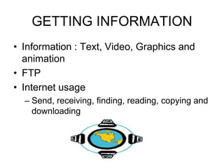 GETTING INFORMATION
• Information : Text, Video, Graphics and
animation
• FTP
• Internet usage
– Send, receiving, finding, reading, copying and
downloading
 