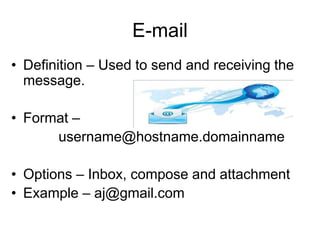 E-mail
• Definition – Used to send and receiving the
message.
• Format –
username@hostname.domainname
• Options – Inbox, compose and attachment
• Example – aj@gmail.com
 