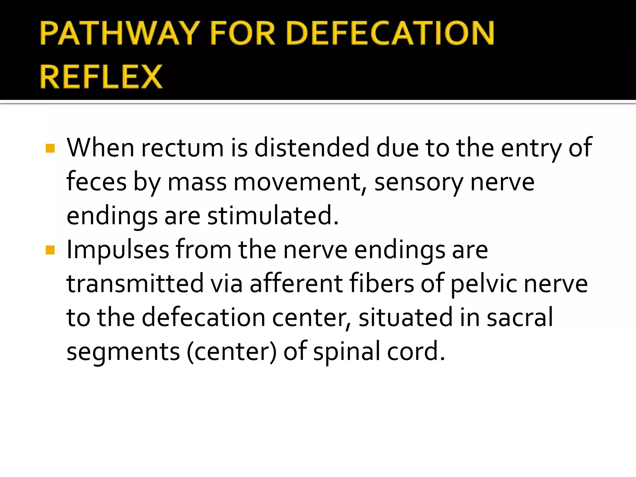  When rectum is distended due to the entry of
feces by mass movement, sensory nerve
endings are stimulated.
 Impulses from the nerve endings are
transmitted via afferent fibers of pelvic nerve
to the defecation center, situated in sacral
segments (center) of spinal cord.
 