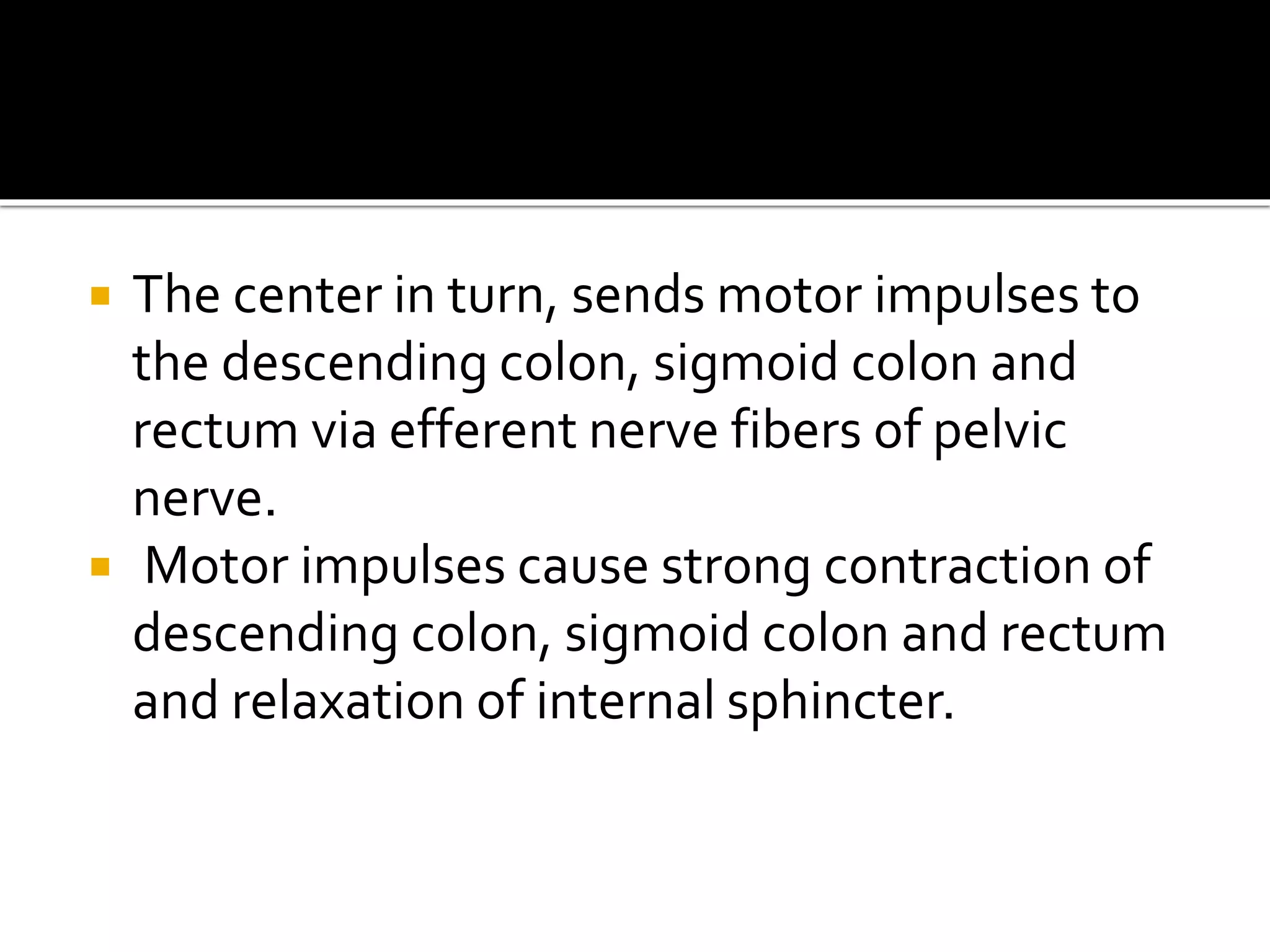  The center in turn, sends motor impulses to
the descending colon, sigmoid colon and
rectum via efferent nerve fibers of pelvic
nerve.
 Motor impulses cause strong contraction of
descending colon, sigmoid colon and rectum
and relaxation of internal sphincter.
 