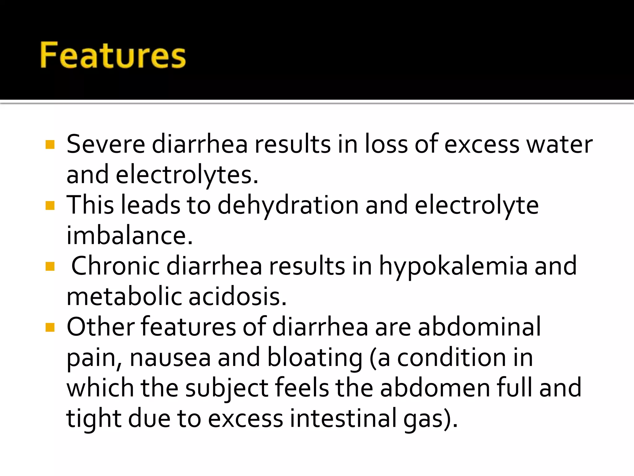  Severe diarrhea results in loss of excess water
and electrolytes.
 This leads to dehydration and electrolyte
imbalance.
 Chronic diarrhea results in hypokalemia and
metabolic acidosis.
 Other features of diarrhea are abdominal
pain, nausea and bloating (a condition in
which the subject feels the abdomen full and
tight due to excess intestinal gas).
 