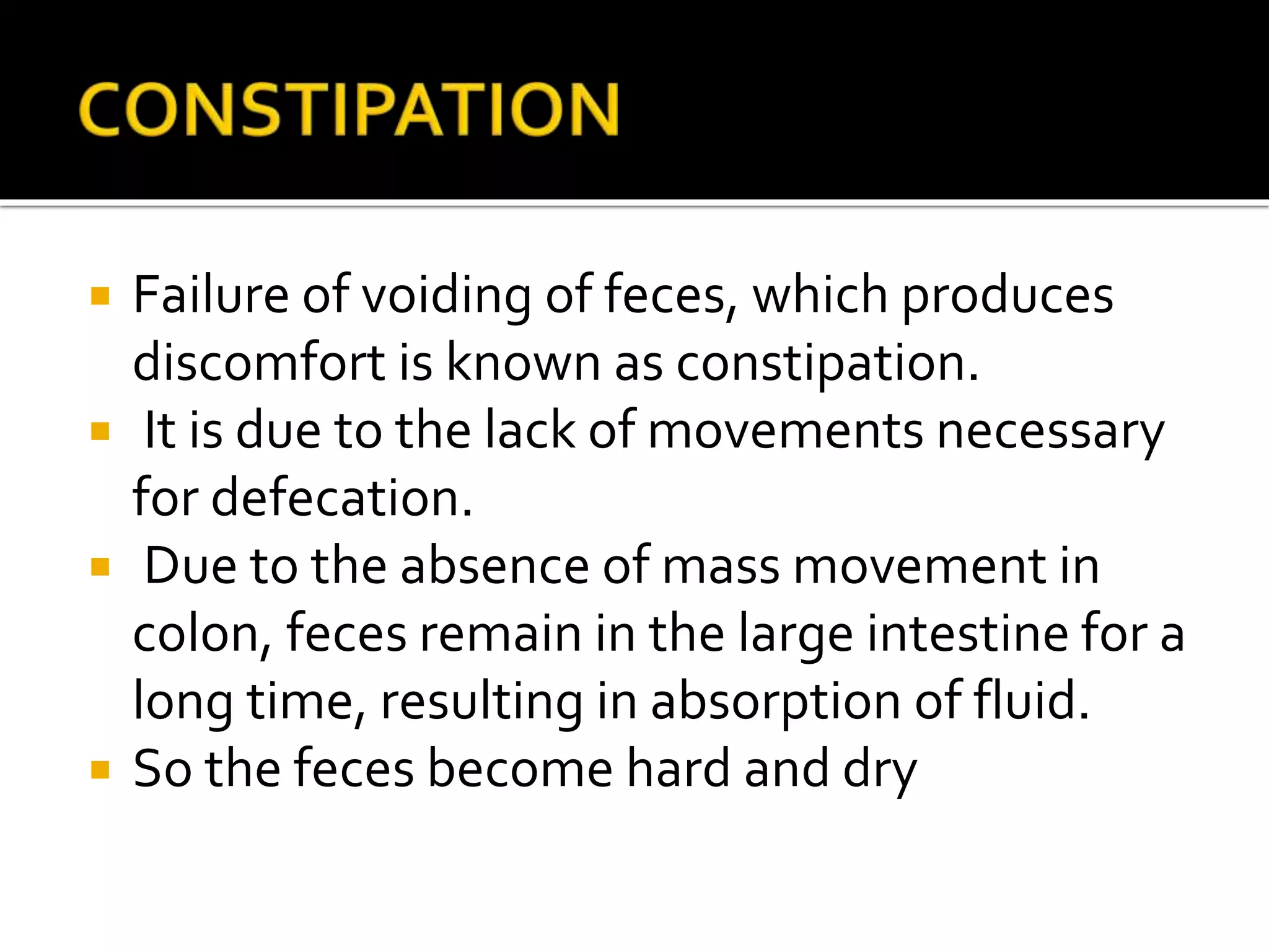  Failure of voiding of feces, which produces
discomfort is known as constipation.
 It is due to the lack of movements necessary
for defecation.
 Due to the absence of mass movement in
colon, feces remain in the large intestine for a
long time, resulting in absorption of fluid.
 So the feces become hard and dry
 