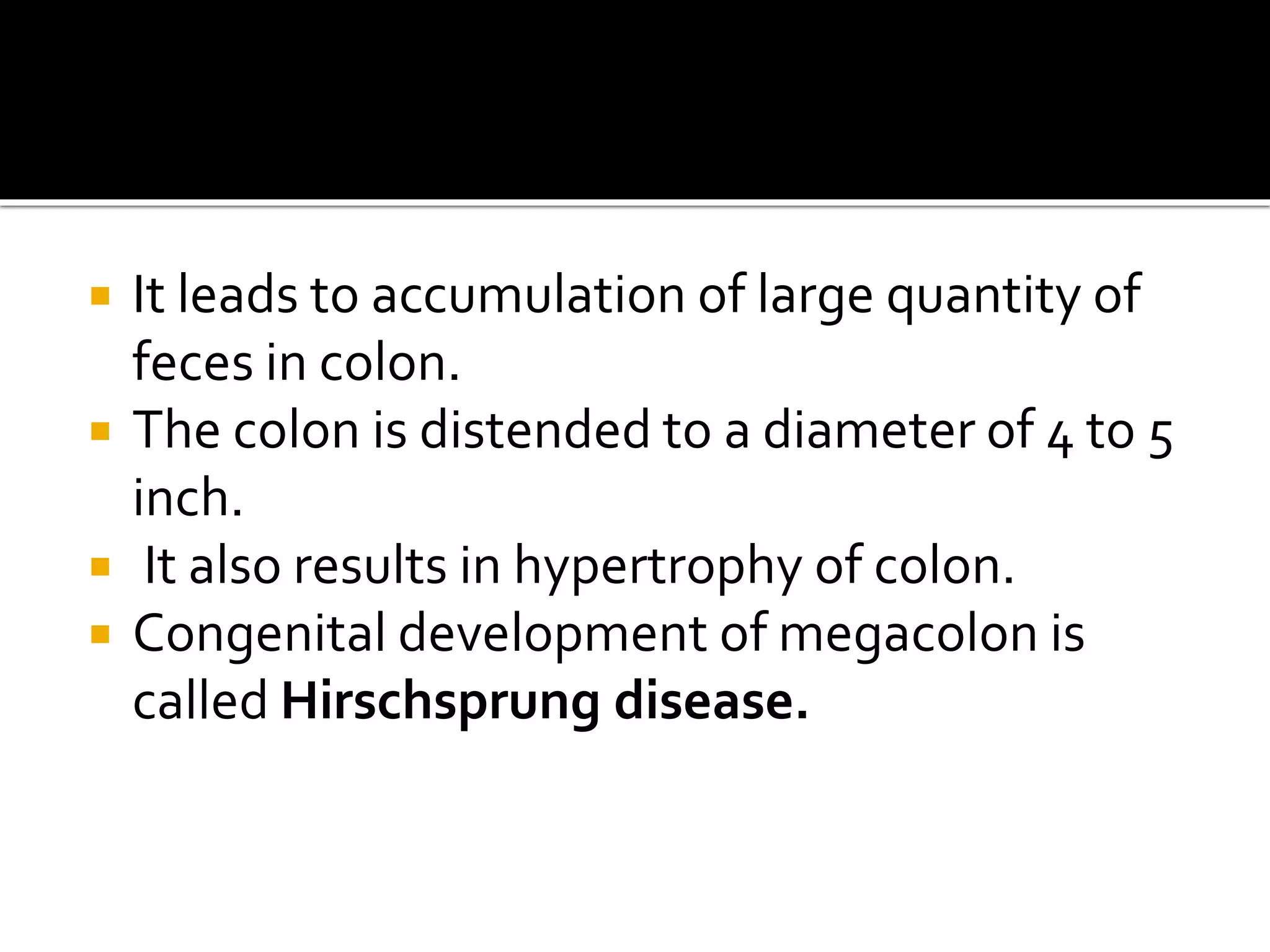  It leads to accumulation of large quantity of
feces in colon.
 The colon is distended to a diameter of 4 to 5
inch.
 It also results in hypertrophy of colon.
 Congenital development of megacolon is
called Hirschsprung disease.
 