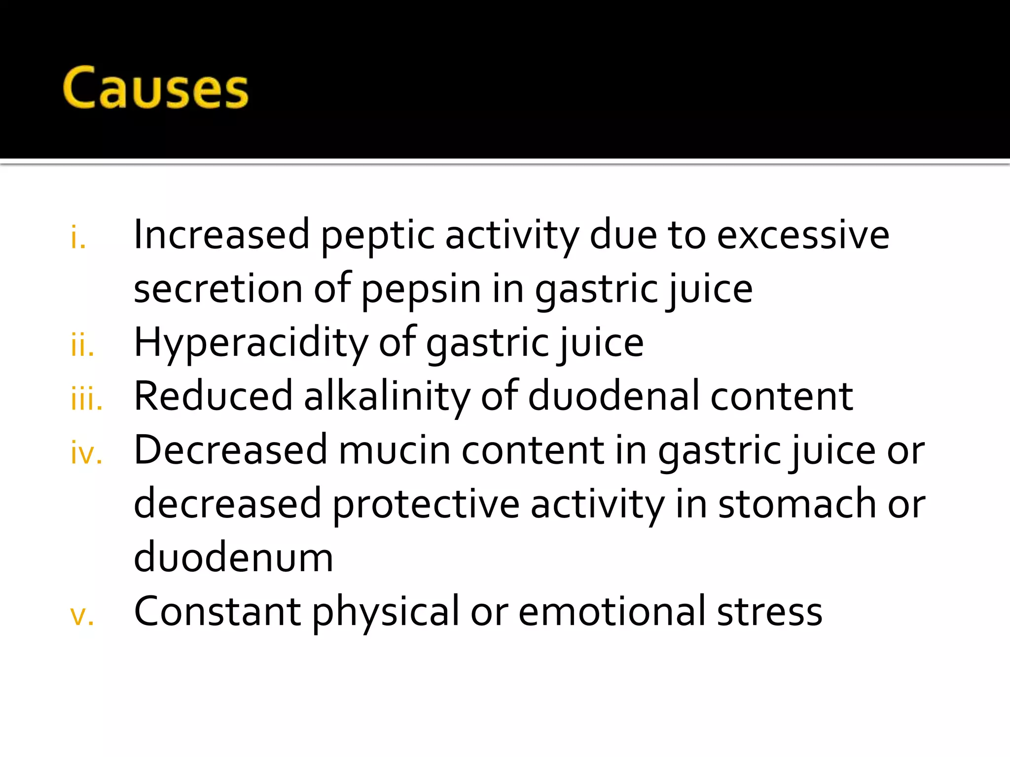 i. Increased peptic activity due to excessive
secretion of pepsin in gastric juice
ii. Hyperacidity of gastric juice
iii. Reduced alkalinity of duodenal content
iv. Decreased mucin content in gastric juice or
decreased protective activity in stomach or
duodenum
v. Constant physical or emotional stress
 