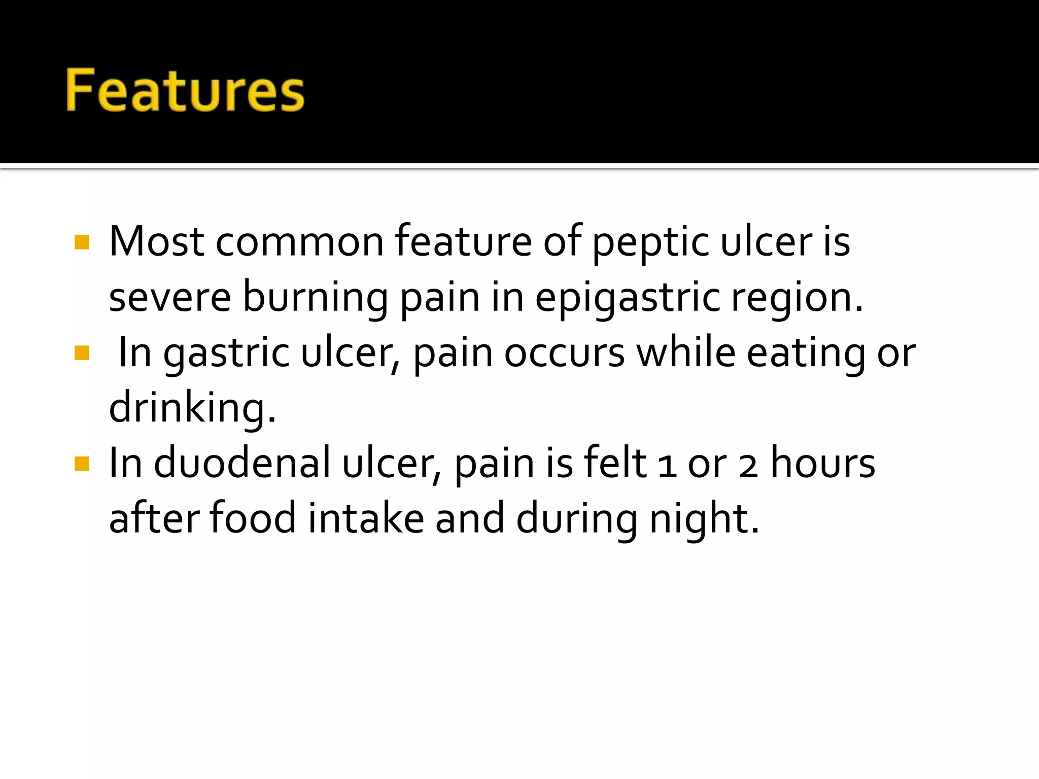  Most common feature of peptic ulcer is
severe burning pain in epigastric region.
 In gastric ulcer, pain occurs while eating or
drinking.
 In duodenal ulcer, pain is felt 1 or 2 hours
after food intake and during night.
 