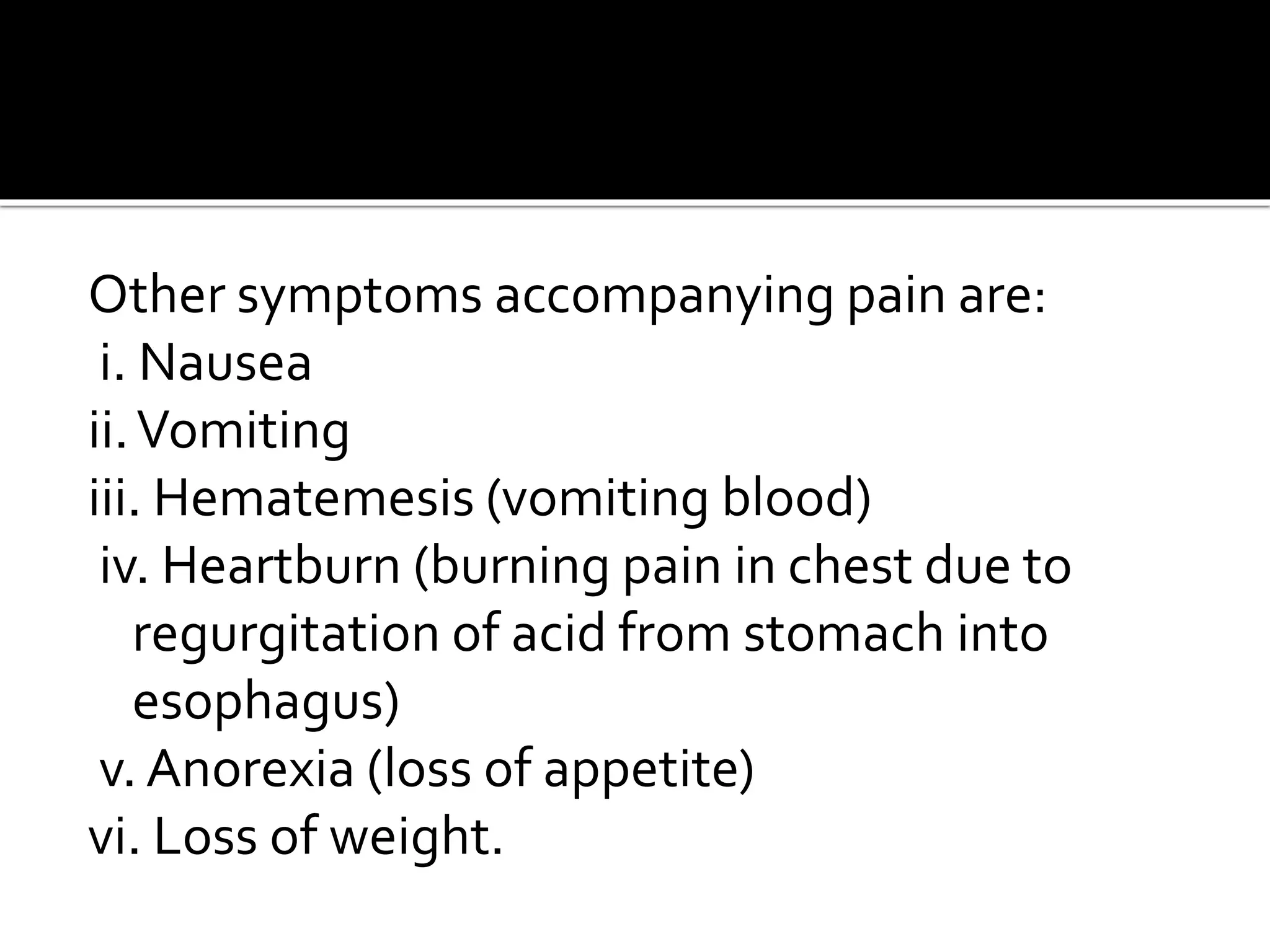 Other symptoms accompanying pain are:
i. Nausea
ii.Vomiting
iii. Hematemesis (vomiting blood)
iv. Heartburn (burning pain in chest due to
regurgitation of acid from stomach into
esophagus)
v. Anorexia (loss of appetite)
vi. Loss of weight.
 