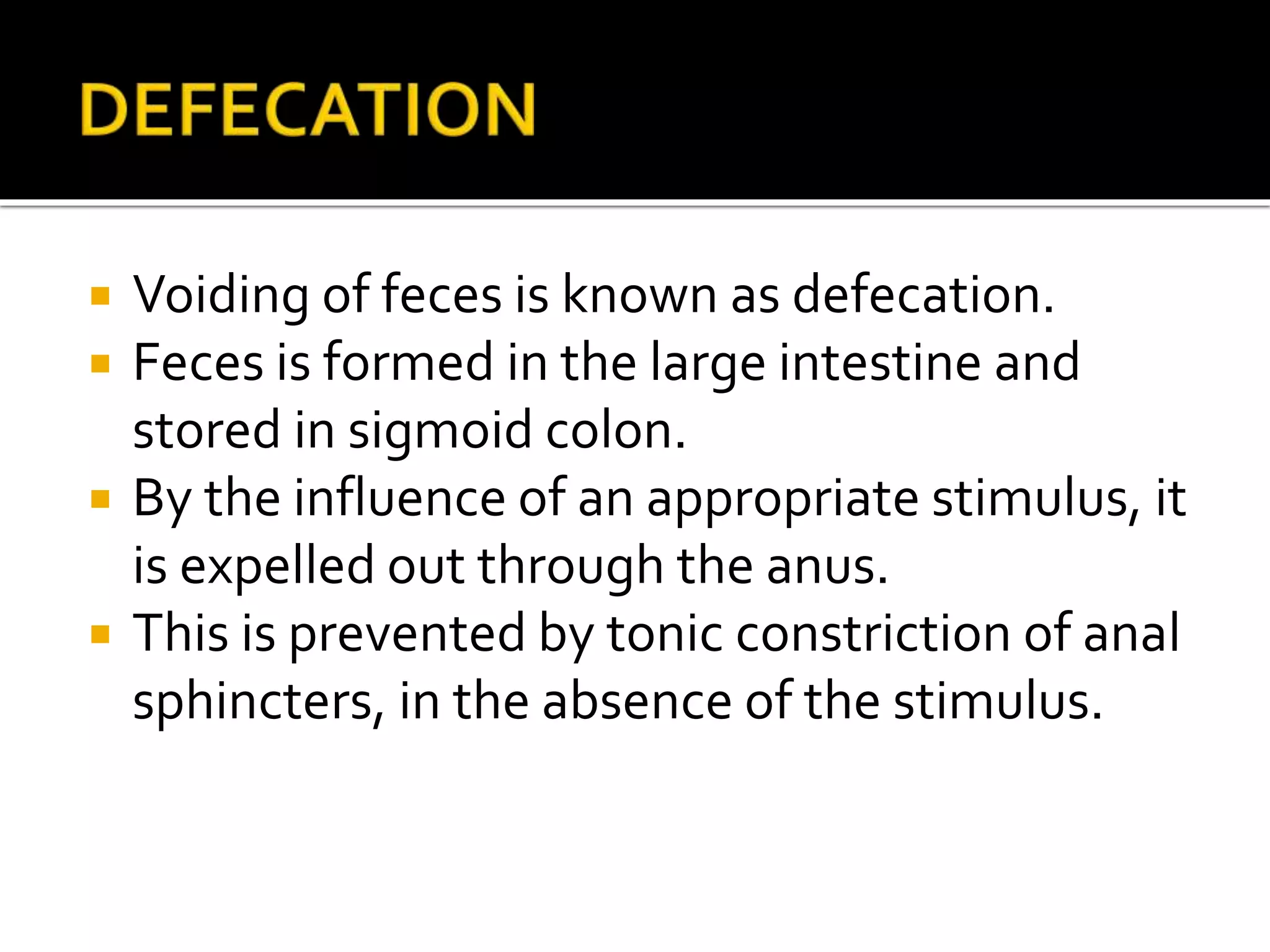  Voiding of feces is known as defecation.
 Feces is formed in the large intestine and
stored in sigmoid colon.
 By the influence of an appropriate stimulus, it
is expelled out through the anus.
 This is prevented by tonic constriction of anal
sphincters, in the absence of the stimulus.
 
