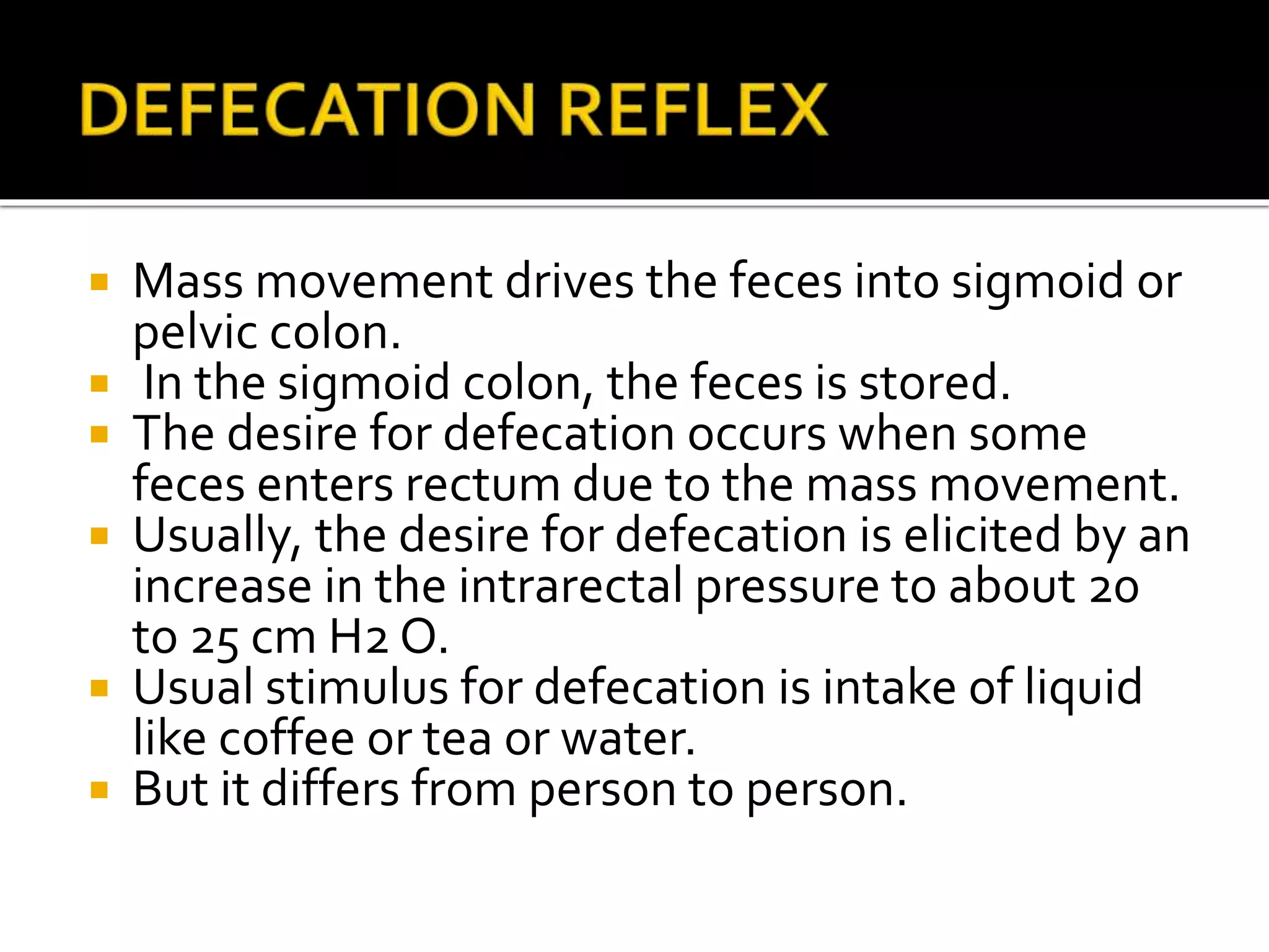  Mass movement drives the feces into sigmoid or
pelvic colon.
 In the sigmoid colon, the feces is stored.
 The desire for defecation occurs when some
feces enters rectum due to the mass movement.
 Usually, the desire for defecation is elicited by an
increase in the intrarectal pressure to about 20
to 25 cm H2 O.
 Usual stimulus for defecation is intake of liquid
like coffee or tea or water.
 But it differs from person to person.
 