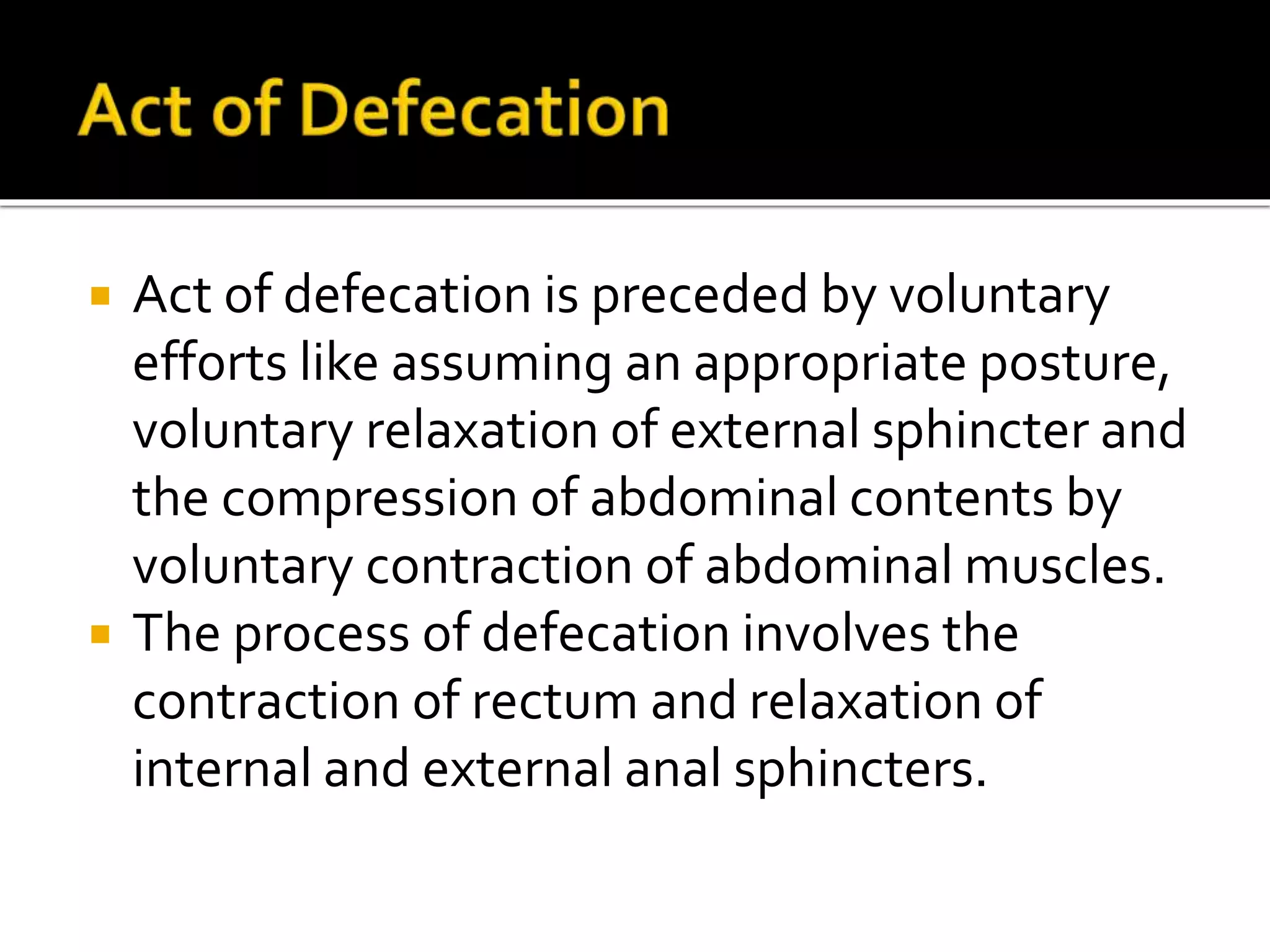  Act of defecation is preceded by voluntary
efforts like assuming an appropriate posture,
voluntary relaxation of external sphincter and
the compression of abdominal contents by
voluntary contraction of abdominal muscles.
 The process of defecation involves the
contraction of rectum and relaxation of
internal and external anal sphincters.
 