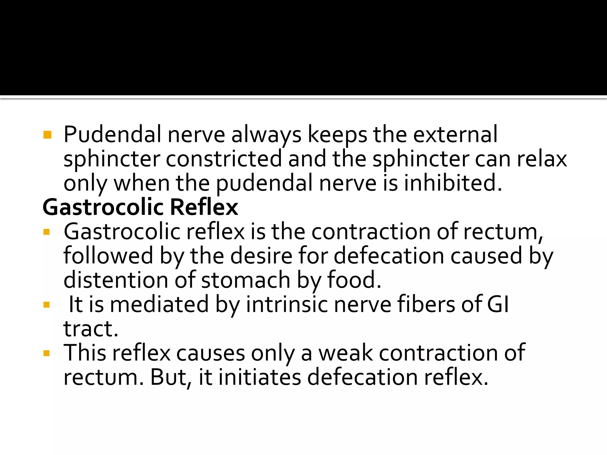  Pudendal nerve always keeps the external
sphincter constricted and the sphincter can relax
only when the pudendal nerve is inhibited.
Gastrocolic Reflex
 Gastrocolic reflex is the contraction of rectum,
followed by the desire for defecation caused by
distention of stomach by food.
 It is mediated by intrinsic nerve fibers of GI
tract.
 This reflex causes only a weak contraction of
rectum. But, it initiates defecation reflex.
 