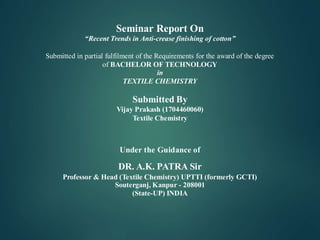 Seminar Report On
“Recent Trends in Anti-crease finishing of cotton”
Submitted in partial fulfilment of the Requirements for the award of the degree
of BACHELOR OF TECHNOLOGY
in
TEXTILE CHEMISTRY
Submitted By
Vijay Prakash (1704460060)
Textile Chemistry
Under the Guidance of
DR. A.K. PATRA Sir
Professor & Head (Textile Chemistry) UPTTI (formerly GCTI)
Souterganj, Kanpur - 208001
(State-UP) INDIA
 