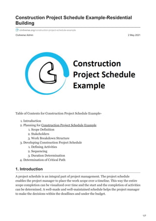 1/7
Civilverse Admin 2 May 2021
Construction Project Schedule Example-Residential
Building
civilverse.org/construction-project-schedule-example
Table of Contents for Construction Project Schedule Example-
1. Introduction
2. Planning for Construction Project Schedule Example
1. Scope Definition
2. Stakeholders
3. Work Breakdown Structure
3. Developing Construction Project Schedule
1. Defining Activities
2. Sequencing
3. Duration Determination
4. Determination of Critical Path
1. Introduction
A project schedule is an integral part of project management. The project schedule
enables the project manager to place the work scope over a timeline. This way the entire
scope completion can be visualized over time and the start and the completion of activities
can be determined. A well-made and well-maintained schedule helps the project manager
to make the decisions within the deadlines and under the budget.
 