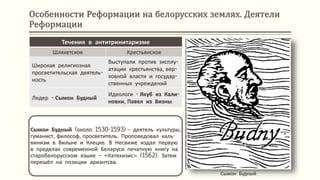 Особенности Реформации на белорусских землях. Деятели
Реформации
Сымон Будный (около 1530-1593) – деятель культуры,
гуманист, философ, просветитель. Проповедовал каль-
винизм в Вильне и Клецке. В Несвиже издал первую
в пределах современной Беларуси печатную книгу на
старобелорусском языке – «Катехизис» (1562). Затем
перешёл на позиции ариантсва.
Сымон Будный
Течения в антитринитаризме
Шляхетское Крестьянское
Широкая религиозная
просветительская деятель-
ность
Выступали против эксплу-
атации крестьянства, вер-
ховной власти и государ-
ственных учреждений
Лидер - Сымон Будный
Идеологи - Якуб из Кали-
новки, Павел из Визны
 