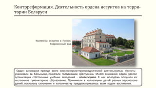 Контрреформация. Деятельность ордена иезуитов на терри-
тории Беларуси
Орден занимался прежде всего миссионерско-проповеднической деятельностью. Иезуиты
ухаживали за больными, помогали голодавшим крестьянам. Много внимания орден уделял
организации собственных учебных заведений – коллегиумов. В них молодёжь получала ка-
чественное гуманитарное образование. Принимали в коллегиумы детей разных вероиспове-
даний, поскольку склонение к католичеству предусматривалось всем ходом воспитания.
Коллегиум иезуитов в Пинске.
Современный вид
 