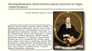 Контрреформация. Деятельность ордена иезуитов на терри-
тории Беларуси
Главной задачей ордена иезуитов являлась борьба с
реформационным движением. Иезуиты начали закры-
вать протестантские и православные школы, под их
руководством проводились погромы и сжигались кни-
ги. Кальвинистская шляхта стала переходить в католи-
чество. Сын Николая Радзивилла Чёрного Николай
Христофор Радзивилл (по прозвищу Сиротка) сделал
Несвиж, где по его инициативе был основан колле-
гиум, вторым после Вильны иезуитским центром ВКЛ.
В результате распространения Контрреформации като-
лическая церковь брала под свой контроль образова-
ние, науку, культуру и духовную жизнь, а научные
знания объявлялись греховными.
Николай Христофор Радзивилл Сиротка
 