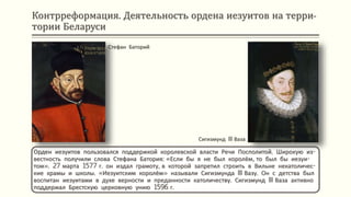 Контрреформация. Деятельность ордена иезуитов на терри-
тории Беларуси
Орден иезуитов пользовался поддержкой королевской власти Речи Посполитой. Широкую из-
вестность получили слова Стефана Батория: «Если бы я не был королём, то был бы иезуи-
том». 27 марта 1577 г. он издал грамоту, в которой запретил строить в Вильне некатоличес-
кие храмы и школы. «Иезуитским королём» называли Сигизмунда III Вазу. Он с детства был
воспитан иезуитами в духе верности и преданности католичеству. Сигизмунд III Ваза активно
поддержал Брестскую церковную унию 1596 г.
Стефан Баторий
Сигизмунд III Ваза
 