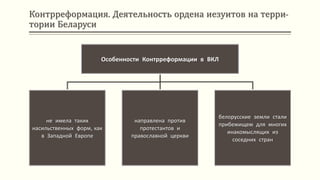 Контрреформация. Деятельность ордена иезуитов на терри-
тории Беларуси
Особенности Контрреформации в ВКЛ
не имела таких
насильственных форм, как
в Западной Европе
направлена против
протестантов и
православной церкви
белорусские земли стали
прибежищем для многих
инакомыслящих из
соседних стран
 