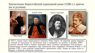 Заключение Берестейской церковной унии (1596 г.): причи-
ны и условия
В 1577 г. вышла книга православного епископа Петра Скарги «О единстве церкви Божьей»,
в которой он высказался за заключении унии и предложил её условия. В декабре 1594 г.
епископы Ипатий Потей и Кирилл Терлецкий тайно составили декларацию унии, которую
провозгласили весной следующего года. Церковный союз поддержал Сигизмунд III Ваза. А 23
декабря 1595 г. папа римский торжественно провозгласил унию. Теперь её нужно было ут-
вердить в Великом Княжестве Литовском.
Сигизмунд III Ваза
Кирилл Терлецкий
Ипатий Потей
Пётр Скарга
 