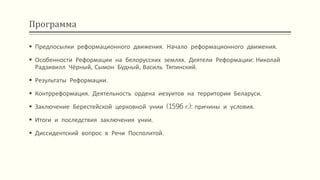 Программа
 Предпосылки реформационного движения. Начало реформационного движения.
 Особенности Реформации на белорусских землях. Деятели Реформации: Николай
Радзивилл Чёрный, Сымон Будный, Василь Тяпинский.
 Результаты Реформации.
 Контрреформация. Деятельность ордена иезуитов на территории Беларуси.
 Заключение Берестейской церковной унии (1596 г.): причины и условия.
 Итоги и последствия заключения унии.
 Диссидентский вопрос в Речи Посполитой.
 