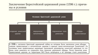 Заключение Берестейской церковной унии (1596 г.): причи-
ны и условия
В 1596 г. состоялся Брестский церковный собор, на котором была заключена уния, объеди-
нившая православную и католическую церковь в единую греко-католическую (униатскую). По
условиям унии православные верующие признавали руководство униатской церковью со сто-
роны папы римского, но сохраняли свои прежние церковные обряды. После принятия унии
православная церковь на территории ВКЛ была запрещена, а её приходы стали униатскими.
Условия Брестской церковной унии
создание униатской
церкви
вероучение -
католическое
подчинение папе
римскому
обряды -
православные
 