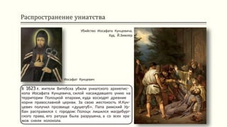 Распространение униатства
В 1623 г. жители Витебска убили униатского архиепис-
копа Иосафата Кунцевича, силой насаждавшего унию на
территории Полоцкой епархии, куда восходят древние
корни православной церкви. За свою жестокость И.Кун-
цевич получил прозвище «душегуб». Папа римский Ур-
бан расправился с городом: Полоцк лишился магдебург-
ского права, его ратуша была разрушена, а со всех хра-
мов сняли колокола.
Убийство Иосафата Кунцевича.
Худ. Й.Зимлер
Иосафат Кунцевич
 