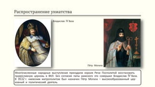 Распространение униатства
Многочисленные народные выступления принудили короля Речи Посполитой восстановить
православную церковь в ВКЛ. Без согласия папы римского это совершил Владислав IV Ваза.
В 1632 г. киевским митрополитом был назначен Пётр Могила – высокообразованный цер-
ковный и политический деятель.
Владислав IV Ваза
Пётр Могила
 