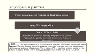 Распространение униатства
В 1630-е гг. униатские митрополиты реформировали церковь. Был создан монашеский орден
базилиан (Святого Василия Великого), началась подготовка опытных униатских священников,
налаживалось школьное образование. Уже в конце XVIII в. униатская церковь имела на тер-
ритории Беларуси более тысячи приходов, объединявших около 70% всего населения.
Конец XVI - начало XVII в.
30-е гг. XVII в. – 1839 г.
Относительно умеренный характер распространения униатства.
Православная церковь приобрела возможность легальной
деятельности
Этапы распространения униатства на белорусских землях
 