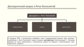 Диссидентский вопрос в Речи Посполитой
К середине XVII в. католичество приобрело статус государственной религии. Всех христиан-
некатоликов в Речи Посполитой начали называть диссидентами (несогласными). С течением
времени их стали ограничивать в политических правах, что привело к возникновению «дис-
сидентского вопроса».
Диссиденты в Речи Посполитой
православные униаты протестанты
 