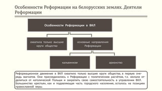 Особенности Реформации на белорусских землях. Деятели
Реформации
Реформационное движение в ВКЛ охватило только высшие круги общества, в первую оче-
редь магнатов. Они присоединились к Реформации с политическим расчётом, т.к. желали от-
делиться от католической Польши и закрепить свою самостоятельность в управлении ВКЛ.
Большинство крестьян, как и подавляющая часть городского населения, осталось на позициях
православной веры.
Особенности Реформации в ВКЛ
охватила только высшие
круги общества
основные направления
Реформации
кальвинизм арианство
 
