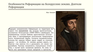 Особенности Реформации на белорусских землях. Деятели
Реформации
Ведущим направлением Реформации на территории Бе-
ларуси стал кальвинизм. Это течение протестантизма,
основанное Ж.Кальвином (1509-1564) в Швейцарии. Его
приверженцы считали Библию единственным источни-
ком веры и проповедовали изначальную предначертан-
ность человеческой судьбы. Согласно кальвинистскому
учению, Бог заранее избрал одних людей на спасение,
других – на погибель. Но человек должен верить, что
Христос спас именно его, и доказывать это своим тру-
долюбием. Поэтому кальвинисты отрицательно относи-
лись к пустой трате человеком времени. Из семи та-
инств они признавали только крещение и причастие.
Жан Кальвин
 