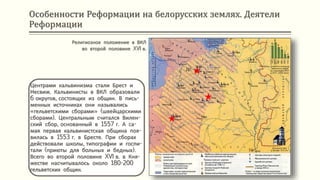 Особенности Реформации на белорусских землях. Деятели
Реформации
Центрами кальвинизма стали Брест и
Несвиж. Кальвинисты в ВКЛ образовали
6 округов, состоящих из общин. В пись-
менных источниках они назывались
«гельветскими сборами» (швейцарскими
сборами). Центральным считался Вилен-
ский сбор, основанный в 1557 г. А са-
мая первая кальвинистская община поя-
вилась в 1553 г. в Бресте. При сборах
действовали школы, типографии и госпи-
тали (приюты для больных и бедных).
Всего во второй половине XVI в. в Кня-
жестве насчитывалось около 180-200
гельветских общин.
Религиозное положение в ВКЛ
во второй половине XVI в.
 