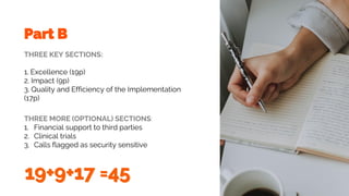 THREE KEY SECTIONS:
1. Excellence (19p)
2. Impact (9p)
3. Quality and Efficiency of the Implementation
(17p)
Part B
THREE MORE (OPTIONAL) SECTIONS:
1. Financial support to third parties
2. Clinical trials
3. Calls flagged as security sensitive
 