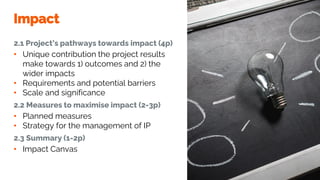 Impact
2.1 Project’s pathways towards impact (4p)
• Unique contribution the project results
make towards 1) outcomes and 2) the
wider impacts
• Requirements and potential barriers
• Scale and significance
2.2 Measures to maximise impact (2-3p)
• Planned measures
• Strategy for the management of IP
2.3 Summary (1-2p)
• Impact Canvas
 