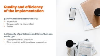 Quality and efficiency
of the implementation
3.1 Work Plan and Resources (14p)
• Work Plan
• Resources to be committed
• Tables
3.2 Capacity of participants and Consortium as a
whole (3p)
• Description of the Consortium
• Other countries and international organisations
 