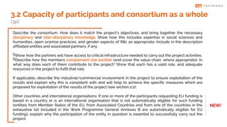 Describe the consortium. How does it match the project’s objectives, and bring together the necessary
disciplinary and inter-disciplinary knowledge. Show how this includes expertise in social sciences and
humanities, open science practices, and gender aspects of R&I, as appropriate. Include in the description
affiliated entities and associated partners, if any.
Show how the partners will have access to critical infrastructure needed to carry out the project activities.
Describe how the members complement one another (and cover the value chain, where appropriate). In
what way does each of them contribute to the project? Show that each has a valid role, and adequate
resources in the project to fulfil that role.
If applicable, describe the industrial/commercial involvement in the project to ensure exploitation of the
results and explain why this is consistent with and will help to achieve the specific measures which are
proposed for exploitation of the results of the project (see section 2.2).
Other countries and international organisations: If one or more of the participants requesting EU funding is
based in a country or is an international organisation that is not automatically eligible for such funding
(entities from Member States of the EU, from Associated Countries and from one of the countries in the
exhaustive list included in the Work Programme General Annexes B are automatically eligible for EU
funding), explain why the participation of the entity in question is essential to successfully carry out the
project.
3.2 Capacity of participants and consortium as a whole
(3p)
NEW!
 