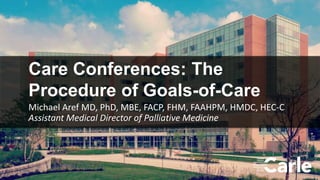 1
Care Conferences: The
Procedure of Goals-of-Care
Michael Aref MD, PhD, MBE, FACP, FHM, FAAHPM, HMDC, HEC-C
Assistant Medical Director of Palliative Medicine
 