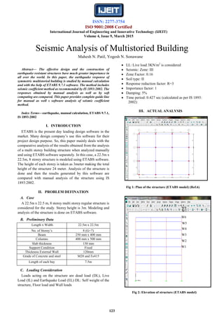 ISSN: 2277-3754
ISO 9001:2008 Certified
International Journal of Engineering and Innovative Technology (IJEIT)
Volume 4, Issue 9, March 2015
123

Abstract— The effective design and the construction of
earthquake resistant structures have much greater importance in
all over the world. In this paper, the earthquake response of
symmetric multistoried building is studied by manual calculation
and with the help of ETABS 9.7.1 software. The method includes
seismic coefficient method as recommended by IS 1893:2002. The
responses obtained by manual analysis as well as by soft
computing are compared. This paper provides complete guide line
for manual as well s software analysis of seismic coefficient
method.
Index Terms—earthquake, manual calculation, ETABS 9.7.1,
IS 1893:2002
I. INTRODUCTION
ETABS is the present day leading design software in the
market. Many design company’s use this software for their
project design purpose. So, this paper mainly deals with the
comparative analysis of the results obtained from the analysis
of a multi storey building structure when analyzed manually
and using ETABS software separately. In this case, a 22.5m x
22.5m, 8 storey structure is modeled using ETABS software.
The height of each storey is taken as 3meter making the total
height of the structure 24 meter. Analysis of the structure is
done and then the results generated by this software are
compared with manual analysis of the structure using IS
1893:2002.
II. PROBLEM DEFINATION
A. Case
A 22.5m x 22.5 m, 8 storey multi storey regular structure is
considered for the study. Storey height is 3m. Modeling and
analysis of the structure is done on ETABS software.
B. Preliminary Data
Length x Width 22.5m x 22.5m
No. of Storey’s 8 (G+7)
Beam 250 mm x 400 mm
Columns 400 mm x 500 mm
Slab thickness 150 mm
Support Condition Fixed
Thickness External Wall 120mm
Grade of Concrete and steel M20 and Fe415
Length of each bay 7.5m
C. Loading Consideration
Loads acting on the structure are dead load (DL), Live
Load (IL) and Earthquake Load (EL) DL: Self weight of the
structure, Floor load and Wall loads
 LL: Live load 3KN/m2
is considered
 Seismic: Zone: III
 Zone Factor: 0.16
 Soil type: II
 Response reduction factor: R=3
 Importance factor: 1
 Damping: 5%
 Time period: 0.427 sec (calculated as per IS 1893:
2002)
III. ACTUAL ANALYSIS
Fig 1: Plan of the structure (ETABS model) (Ref.6)
Fig 2: Elevation of structure (ETABS model)
Seismic Analysis of Multistoried Building
Mahesh N. Patil, Yogesh N. Sonawane
W1
W2
W3
W4
W5
W6
W7
W8
 
